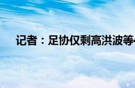 记者：足协仅剩高洪波等4位高官具体详细内容是什么