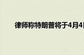 律师称特朗普将于4月4日自首具体详细内容是什么