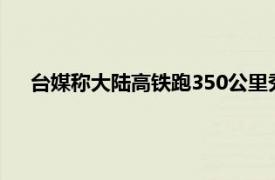 台媒称大陆高铁跑350公里秀给马英九具体详细内容是什么