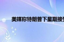 美媒称特朗普下星期接受传讯具体详细内容是什么