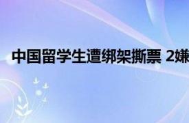 中国留学生遭绑架撕票 2嫌犯为00后具体详细内容是什么