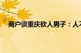 商户谈重庆砍人男子：人不太正常具体详细内容是什么