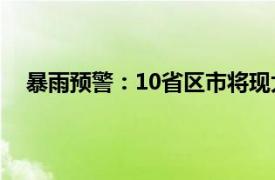 暴雨预警：10省区市将现大到暴雨具体详细内容是什么