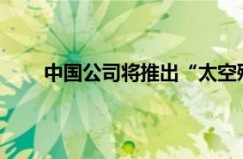 中国公司将推出“太空殡葬”具体详细内容是什么