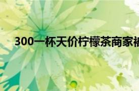 300一杯天价柠檬茶商家被罚20万具体详细内容是什么