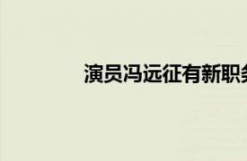 演员冯远征有新职务具体详细内容是什么