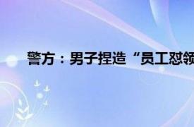 警方：男子捏造“员工怼领导”被拘具体详细内容是什么