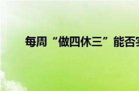 每周“做四休三”能否实现？具体详细内容是什么