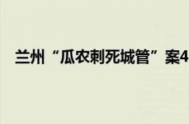 兰州“瓜农刺死城管”案4年后开庭具体详细内容是什么