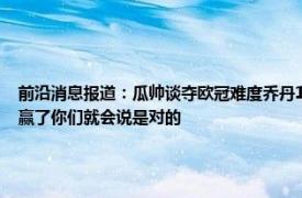 前沿消息报道：瓜帅谈夺欧冠难度乔丹15年仅6冠 瓜帅再次回应21年欧冠决赛变阵如果赢了你们就会说是对的