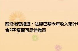 前沿消息报道：法媒巴黎今年收入预计8亿欧 巴黎人报近3赛季虽亏损超7亿欧但巴黎符合FFP夏窗可尽情撒币