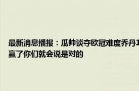 最新消息播报：瓜帅谈夺欧冠难度乔丹15年仅6冠 瓜帅再次回应21年欧冠决赛变阵如果赢了你们就会说是对的