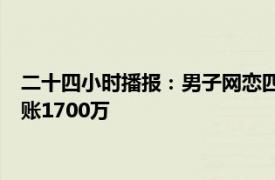 二十四小时播报：男子网恋四年转账80万被分手 男子网恋5年转账1700万