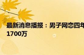 最新消息播报：男子网恋四年转账80万被分手 男子网恋5年转账1700万