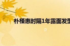 朴槿惠时隔1年露面发型精致具体详细内容是什么