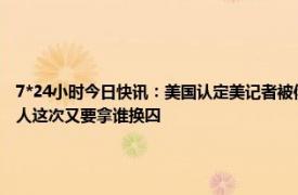 7*24小时今日快讯：美国认定美记者被俄不当拘留 美国间谍被俄方抓现行布林肯准备捞人这次又要拿谁换囚