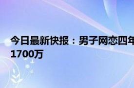 今日最新快报：男子网恋四年转账80万被分手 男子网恋5年转账1700万