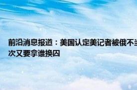 前沿消息报道：美国认定美记者被俄不当拘留 美国间谍被俄方抓现行布林肯准备捞人这次又要拿谁换囚