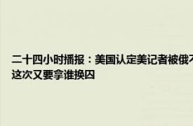 二十四小时播报：美国认定美记者被俄不当拘留 美国间谍被俄方抓现行布林肯准备捞人这次又要拿谁换囚