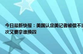 今日最新快报：美国认定美记者被俄不当拘留 美国间谍被俄方抓现行布林肯准备捞人这次又要拿谁换囚