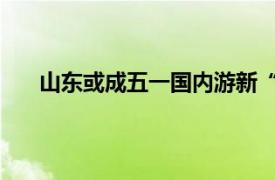 山东或成五一国内游新“顶流”具体详细内容是什么