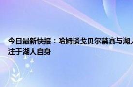 今日最新快报：哈姆谈戈贝尔禁赛与湖人无关 戈贝尔明天被禁赛哈姆没啥看法我们只专注于湖人自身