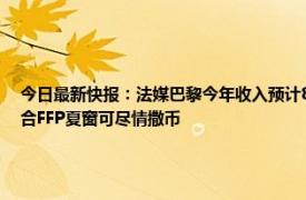 今日最新快报：法媒巴黎今年收入预计8亿欧 巴黎人报近3赛季虽亏损超7亿欧但巴黎符合FFP夏窗可尽情撒币