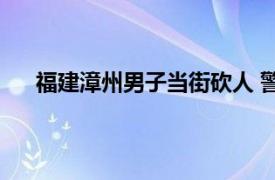 福建漳州男子当街砍人 警方回应具体详细内容是什么