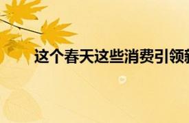 这个春天这些消费引领新趋势具体详细内容是什么