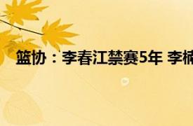 篮协：李春江禁赛5年 李楠禁赛3年具体详细内容是什么