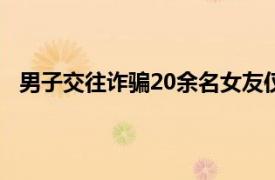 男子交往诈骗20余名女友仅2人报警具体详细内容是什么