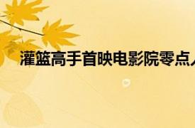 灌篮高手首映电影院零点人气爆棚具体详细内容是什么