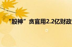 “股神”贪官用2.2亿财政资金炒股具体详细内容是什么