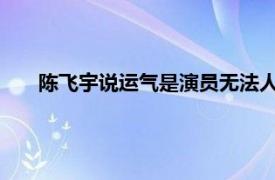 陈飞宇说运气是演员无法人为掌控的具体详细内容是什么