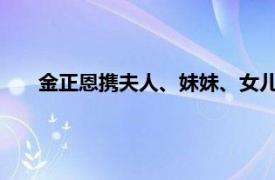 金正恩携夫人、妹妹、女儿罕见同框具体详细内容是什么