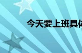 今天要上班具体详细内容是什么