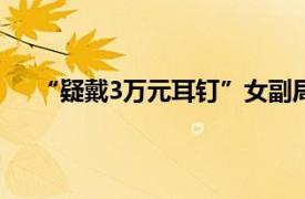 “疑戴3万元耳钉”女副局长露面具体详细内容是什么