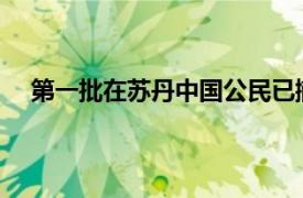 第一批在苏丹中国公民已撤至邻国具体详细内容是什么