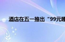 酒店在五一推出“99元睡大厅”具体详细内容是什么