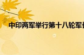 中印两军举行第十八轮军长级会谈具体详细内容是什么