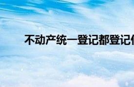 不动产统一登记都登记什么？具体详细内容是什么