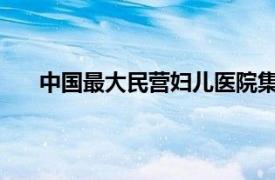 中国最大民营妇儿医院集团爆雷具体详细内容是什么