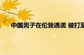 中国男子在伦敦遇袭 被打至眼眶骨折具体详细内容是什么