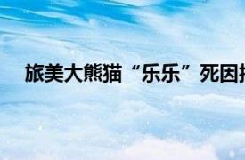 旅美大熊猫“乐乐”死因报告发布具体详细内容是什么