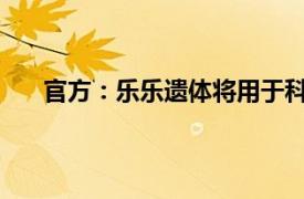 官方：乐乐遗体将用于科学研究具体详细内容是什么