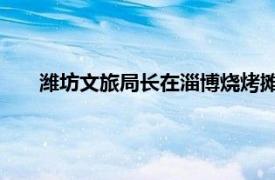 潍坊文旅局长在淄博烧烤摊疯狂揽客具体详细内容是什么