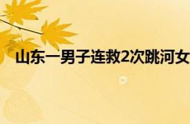 山东一男子连救2次跳河女子后溺亡具体详细内容是什么