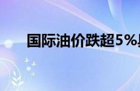 国际油价跌超5%具体详细内容是什么