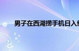 男子在西湖捞手机日入约一万具体详细内容是什么