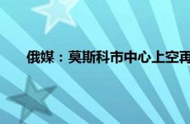 俄媒：莫斯科市中心上空再现无人机具体详细内容是什么